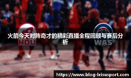 火箭今天对阵奇才的精彩直播全程回顾与赛后分析