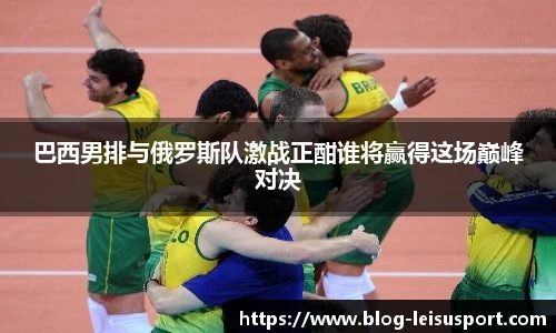 巴西男排与俄罗斯队激战正酣谁将赢得这场巅峰对决