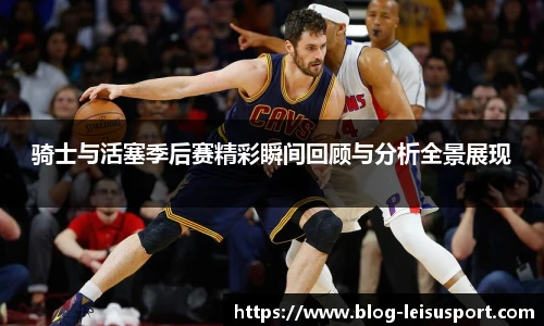 骑士与活塞季后赛精彩瞬间回顾与分析全景展现